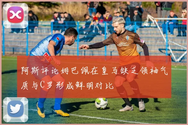 阿斯评论姆巴佩在皇马缺乏领袖气质与C罗形成鲜明对比