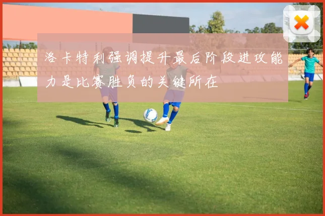 洛卡特利强调提升最后阶段进攻能力是比赛胜负的关键所在