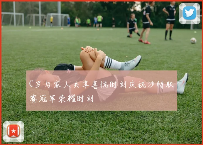 C罗与家人共享喜悦时刻庆祝沙特联赛冠军荣耀时刻
