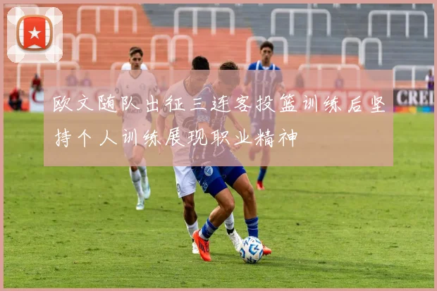 欧文随队出征三连客投篮训练后坚持个人训练展现职业精神