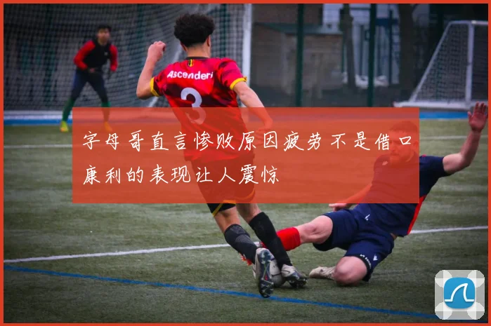 字母哥直言惨败原因疲劳不是借口康利的表现让人震惊