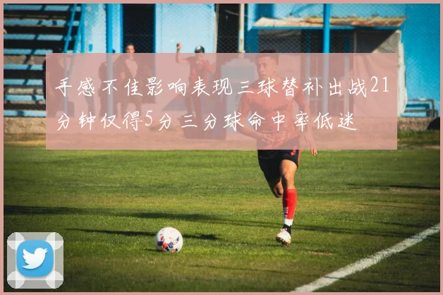 手感不佳影响表现三球替补出战21分钟仅得5分三分球命中率低迷