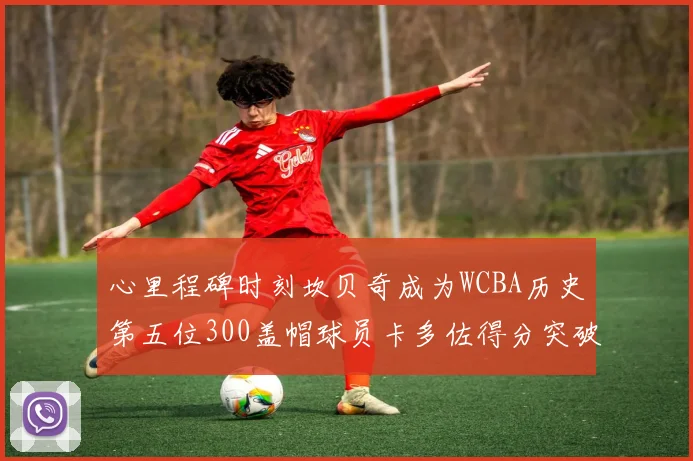 心里程碑时刻坎贝奇成为WCBA历史第五位300盖帽球员卡多佐得分突破1000大关