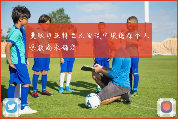 曼联与亚特兰大洽谈中埃德森个人条款尚未确定