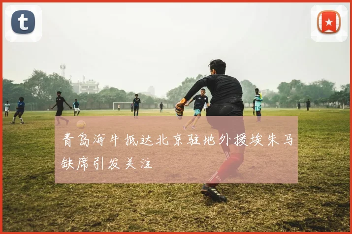 青岛海牛抵达北京驻地外援埃朱马缺席引发关注