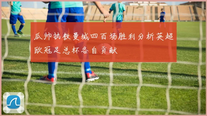 瓜帅执教曼城四百场胜利分析英超欧冠足总杯各自贡献