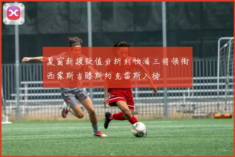 夏窗新援贬值分析利物浦三将领衔西蒙斯吉滕斯约克雷斯入榜