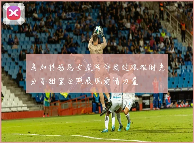 乌加特感恩女友陪伴度过艰难时光分享甜蜜合照展现爱情力量